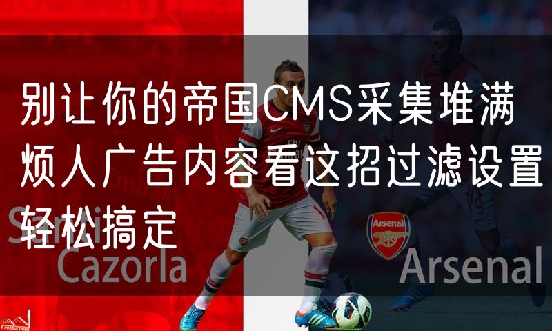 别让你的帝国CMS采集堆满烦人广告内容看这招过滤设置轻松搞定