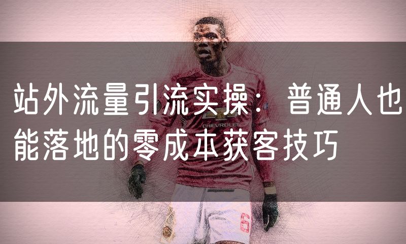 站外流量引流实操:普通人也能落地的零成本获客技巧