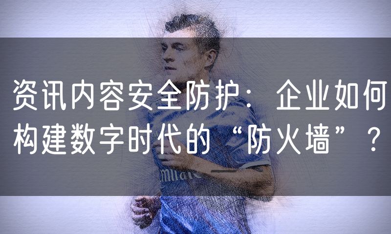 资讯内容安全防护:企业如何构建数字时代的“防火墙”?