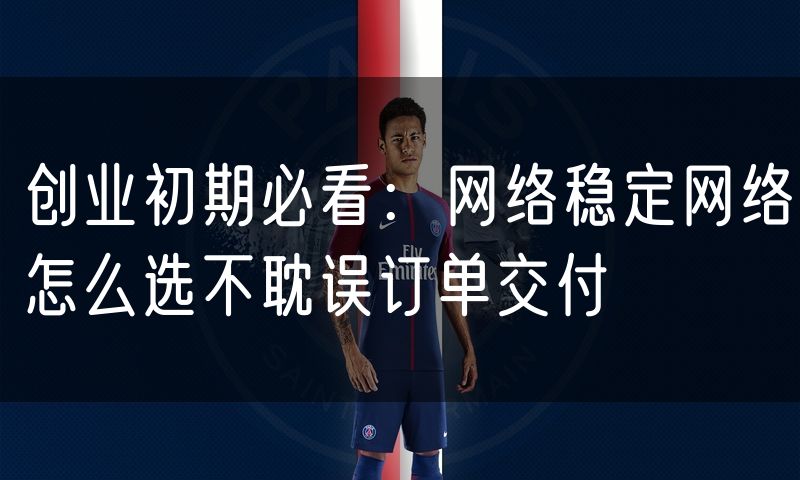 创业初期必看：网络稳定网络怎么选不耽误订单交付