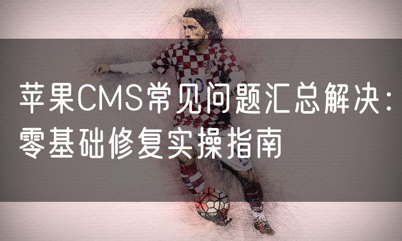 苹果CMS常见问题汇总解决：零基础修复实操指南