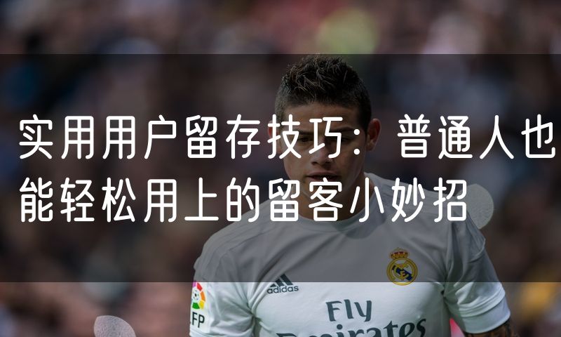 实用用户留存技巧：普通人也能轻松用上的留客小妙招