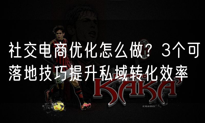 社交电商优化怎么做?3个可落地技巧提升私域转化效率