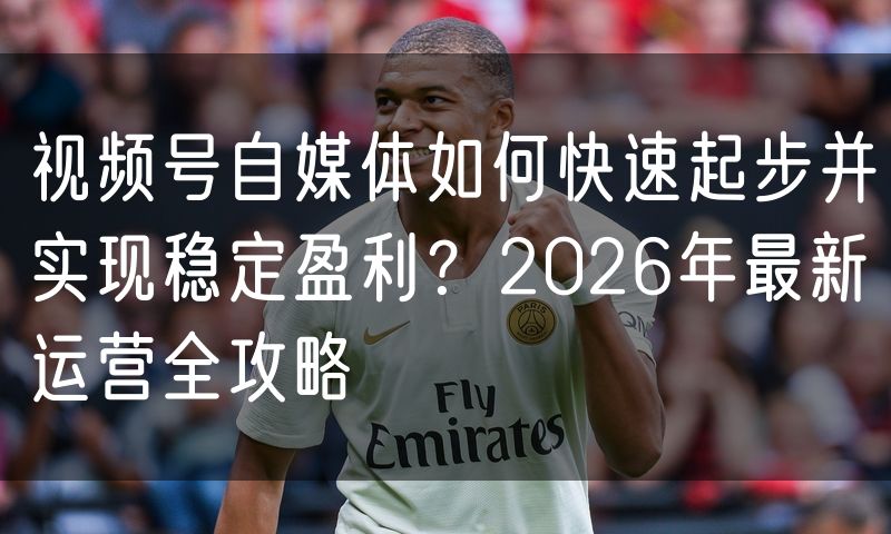 视频号自媒体如何快速起步并实现稳定盈利?2026年最新运营全攻略