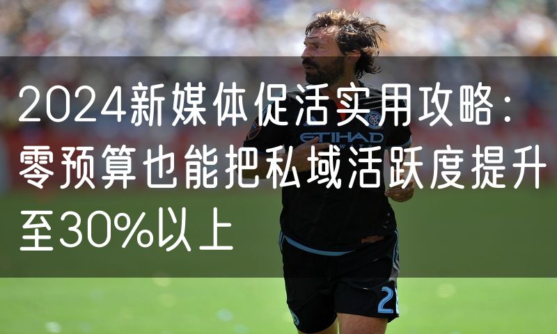 2024新媒体促活实用攻略：零预算也能把私域活跃度提升至30%以上