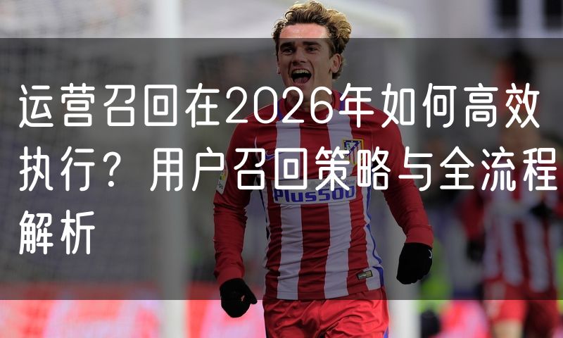 运营召回在2026年如何高效执行?用户召回策略与全流程解析