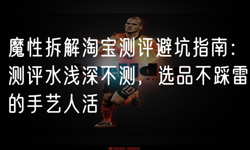 魔性拆解淘宝测评避坑指南:测评水浅深不测,选品不踩雷的手艺人活