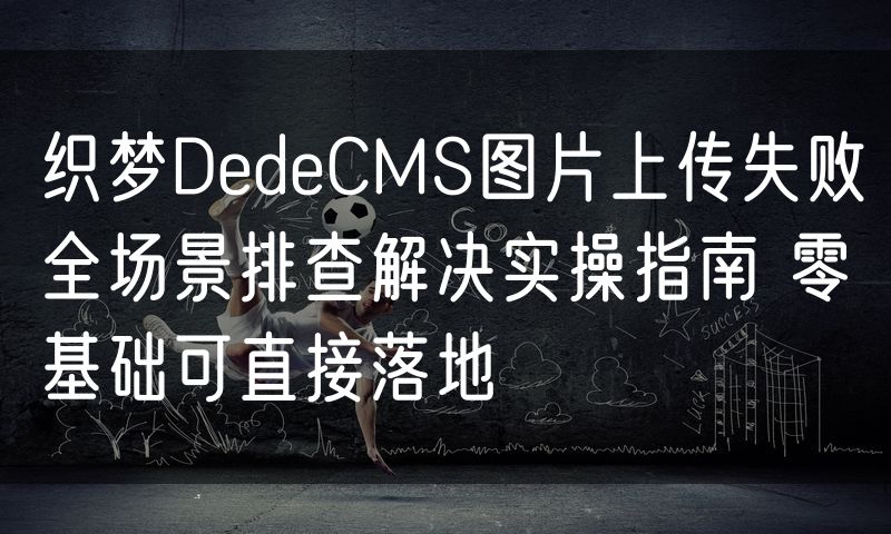 织梦DedeCMS图片上传失败全场景排查解决实操指南 零基础可直接落地