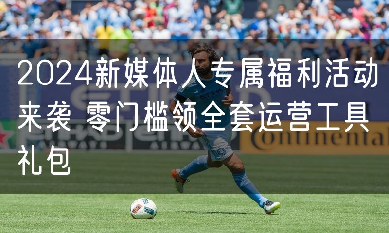 2024新媒体人专属福利活动来袭 零门槛领全套运营工具礼包