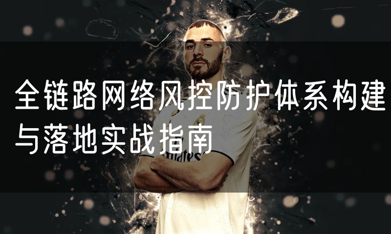 全链路网络风控防护体系构建与落地实战指南
