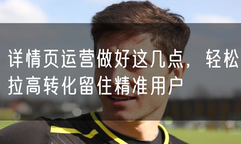 详情页运营做好这几点,轻松拉高转化留住精准用户