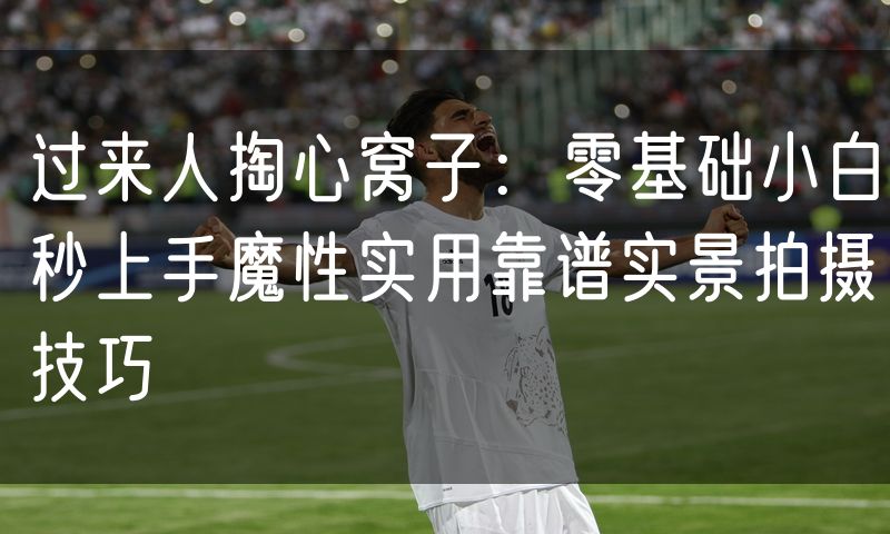 过来人掏心窝子:零基础小白秒上手魔性实用靠谱实景拍摄技巧