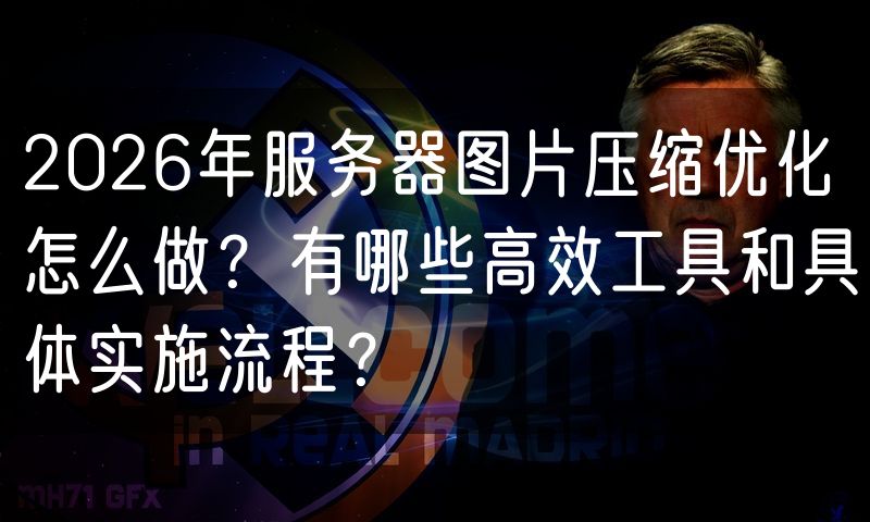 2026年服务器图片压缩优化怎么做?有哪些高效工具和具体实施流程?