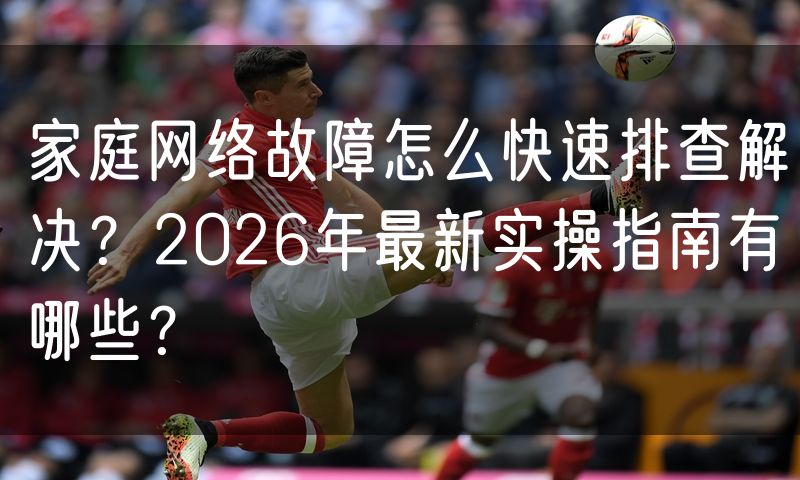 家庭网络故障怎么快速排查解决？2026年最新实操指南有哪些？
