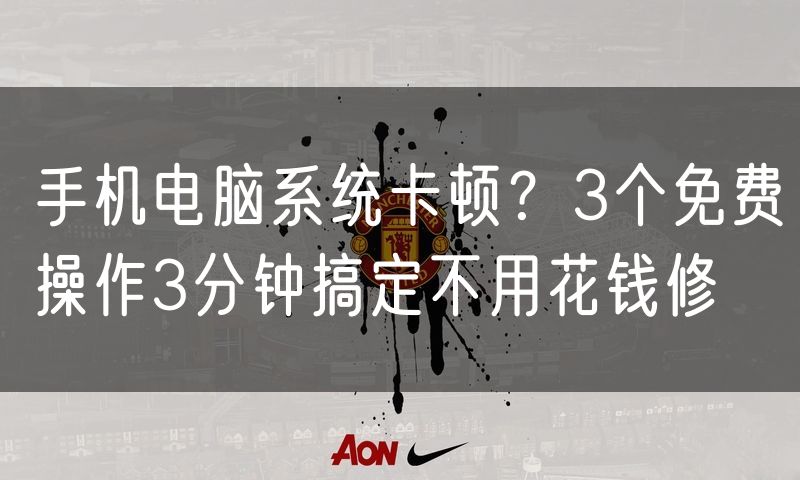 手机电脑系统卡顿？3个免费操作3分钟搞定不用花钱修