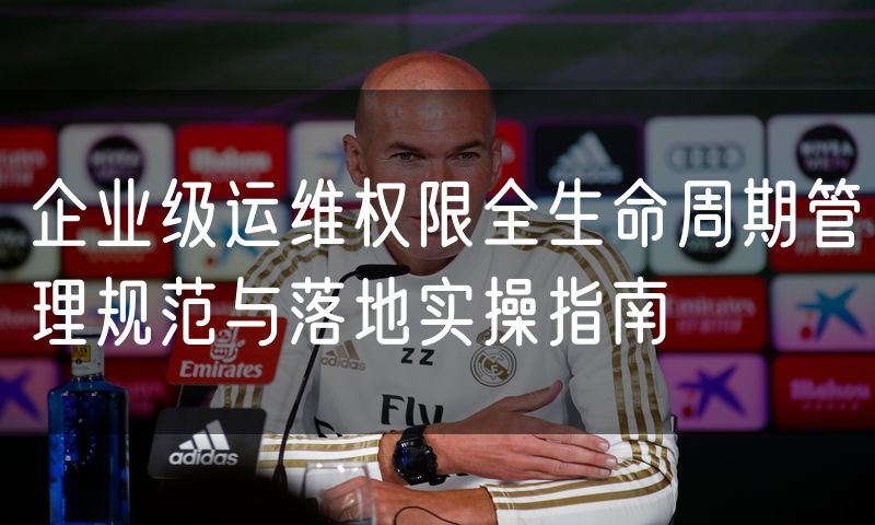 企业级运维权限全生命周期管理规范与落地实操指南