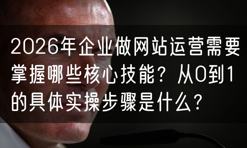 2026年企业做网站运营需要掌握哪些核心技能？从0到1的具体实操步骤是什么？