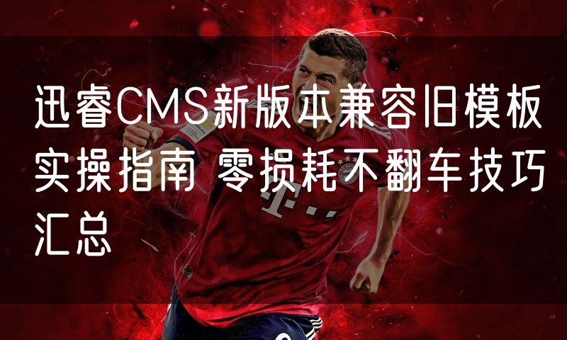 迅睿CMS新版本兼容旧模板实操指南 零损耗不翻车技巧汇总