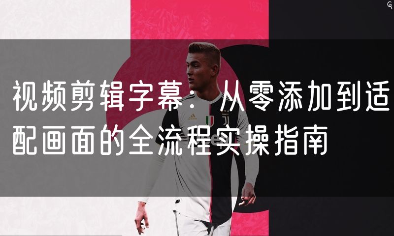 视频剪辑字幕：从零添加到适配画面的全流程实操指南