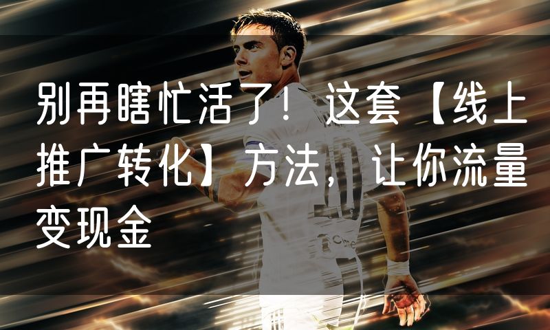 别再瞎忙活了！这套【线上推广转化】方法，让你流量变现金