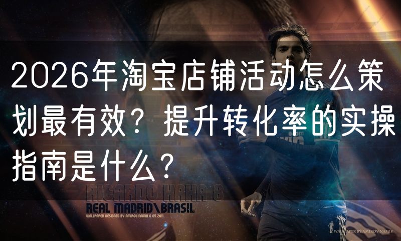 2026年淘宝店铺活动怎么策划最有效？提升转化率的实操指南是什么？