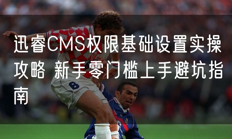 迅睿CMS权限基础设置实操攻略 新手零门槛上手避坑指南