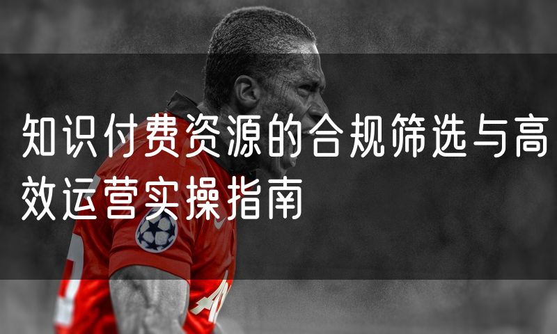 知识付费资源的合规筛选与高效运营实操指南