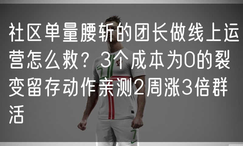 社区单量腰斩的团长做线上运营怎么救？3个成本为0的裂变留存动作亲测2周涨3倍群活