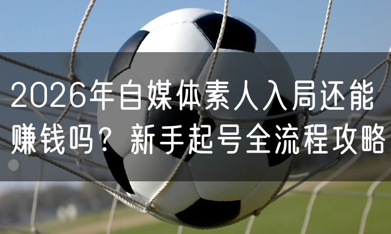 2026年自媒体素人入局还能赚钱吗?新手起号全流程攻略