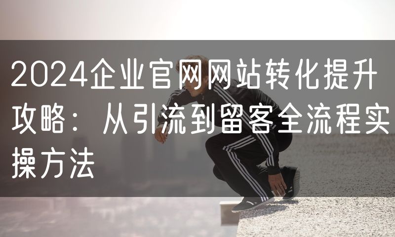 2024企业官网网站转化提升攻略:从引流到留客全流程实操方法