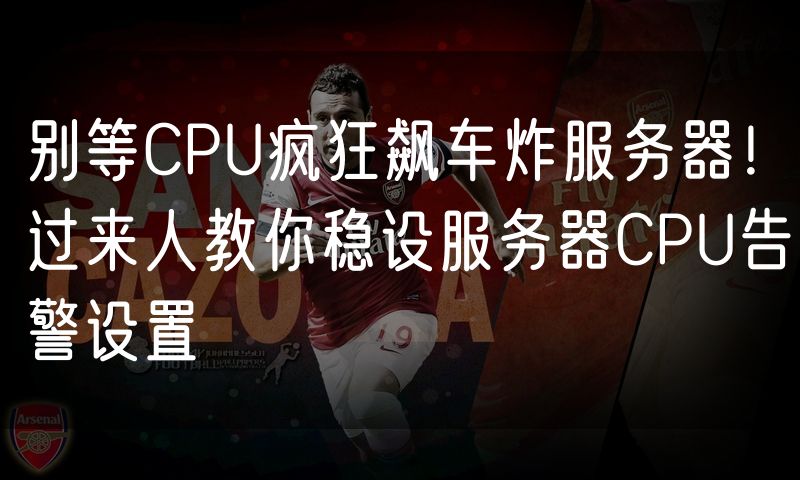 别等CPU疯狂飙车炸服务器!过来人教你稳设服务器CPU告警设置