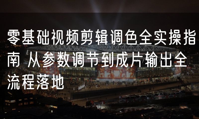 零基础视频剪辑调色全实操指南 从参数调节到成片输出全流程落地