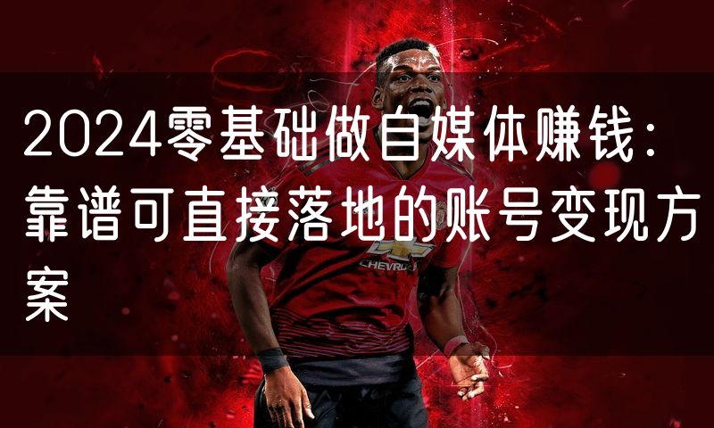 2024零基础做自媒体赚钱:靠谱可直接落地的账号变现方案