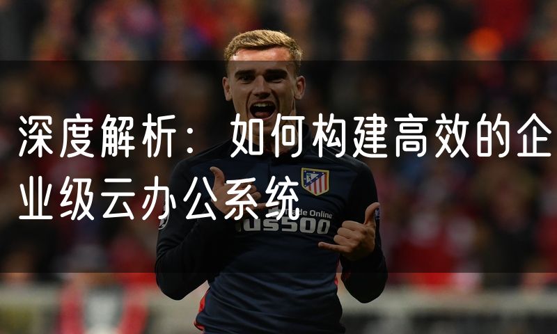 深度解析:如何构建高效的企业级云办公系统