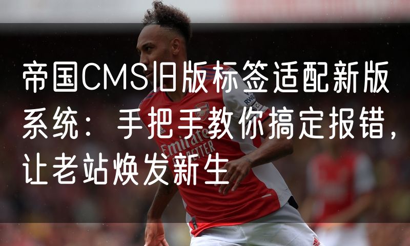 帝国CMS旧版标签适配新版系统:手把手教你搞定报错,让老站焕发新生