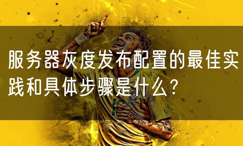服务器灰度发布配置的最佳实践和具体步骤是什么？