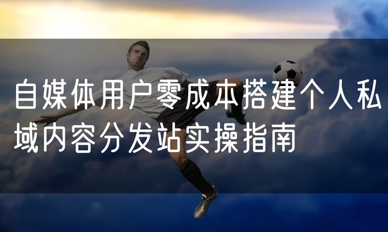 自媒体用户零成本搭建个人私域内容分发站实操指南