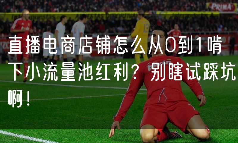 直播电商店铺怎么从0到1啃下小流量池红利?别瞎试踩坑啊!