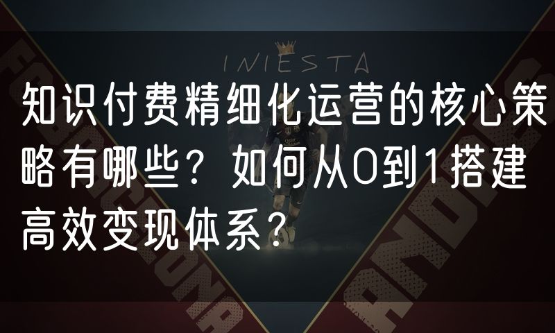 知识付费精细化运营的核心策略有哪些?如何从0到1搭建高效变现体系?