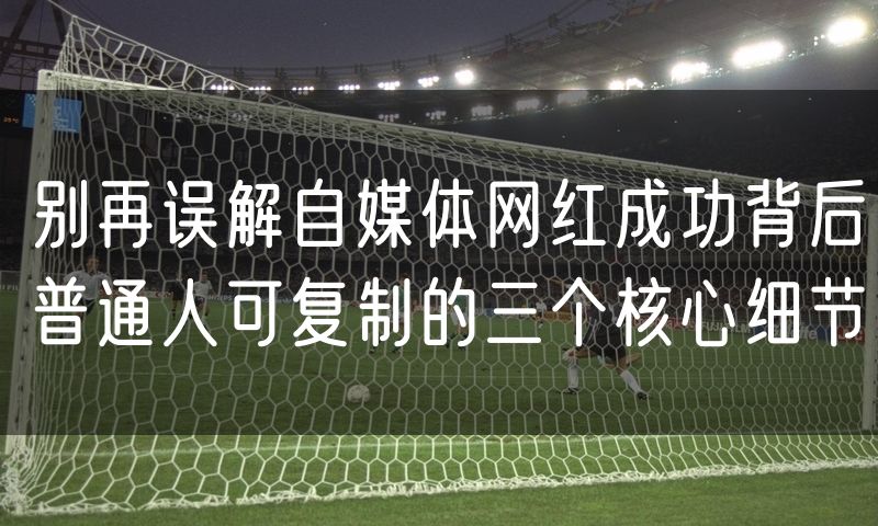 别再误解自媒体网红成功背后普通人可复制的三个核心细节