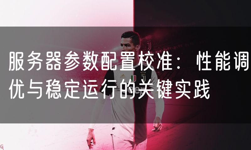 服务器参数配置校准：性能调优与稳定运行的关键实践