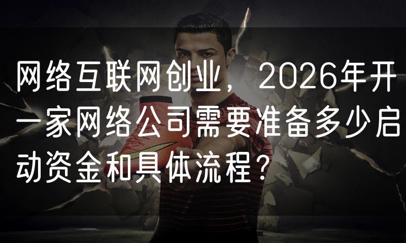网络互联网创业,2026年开一家网络公司需要准备多少启动资金和具体流程?