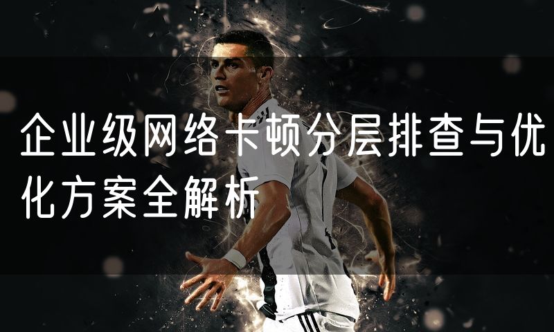 企业级网络卡顿分层排查与优化方案全解析