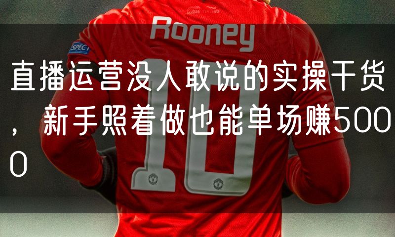 直播运营没人敢说的实操干货,新手照着做也能单场赚5000