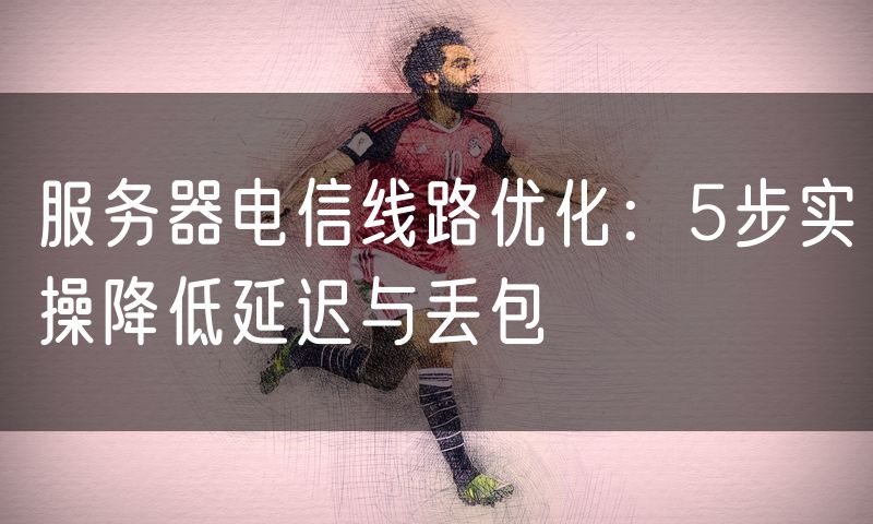 服务器电信线路优化:5步实操降低延迟与丢包