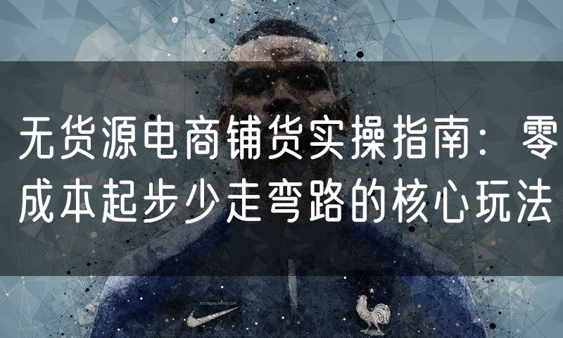 无货源电商铺货实操指南：零成本起步少走弯路的核心玩法