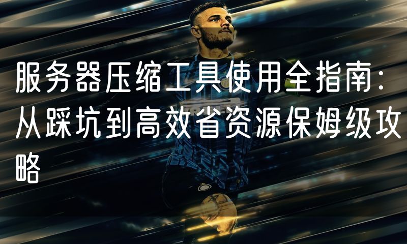 服务器压缩工具使用全指南:从踩坑到高效省资源保姆级攻略