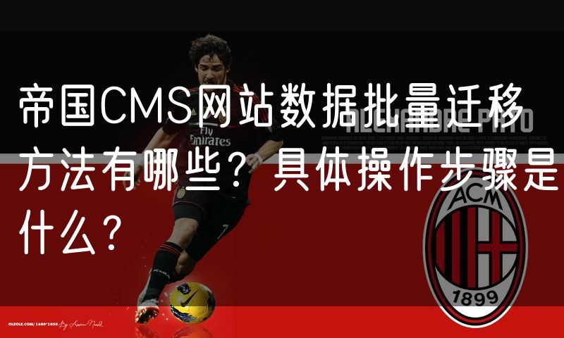 帝国CMS网站数据批量迁移方法有哪些？具体操作步骤是什么？