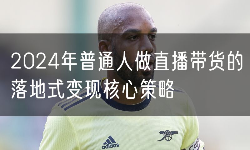 2024年普通人做直播带货的落地式变现核心策略