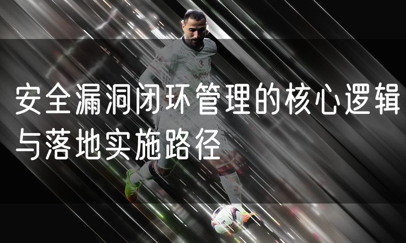 安全漏洞闭环管理的核心逻辑与落地实施路径